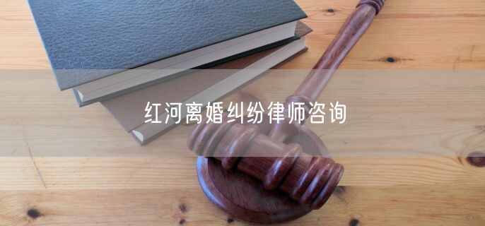 红河离婚纠纷律师咨询