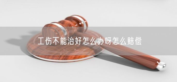 工伤不能治好怎么办呀怎么赔偿